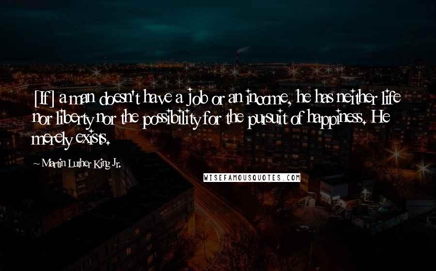 Martin Luther King Jr. Quotes: [If] a man doesn't have a job or an income, he has neither life nor liberty nor the possibility for the pursuit of happiness. He merely exists.
