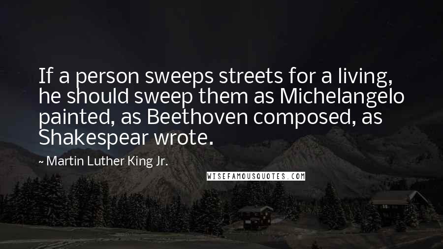 Martin Luther King Jr. Quotes: If a person sweeps streets for a living, he should sweep them as Michelangelo painted, as Beethoven composed, as Shakespear wrote.