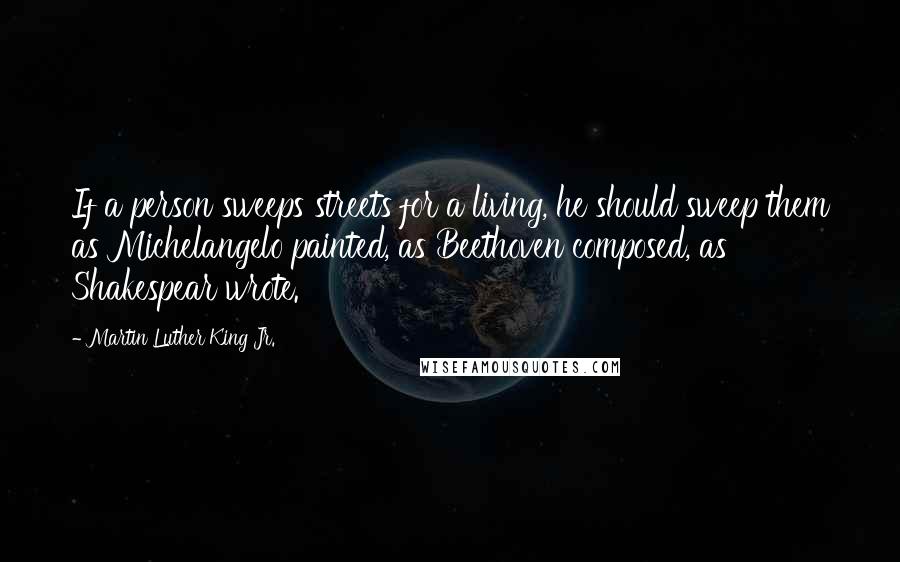 Martin Luther King Jr. Quotes: If a person sweeps streets for a living, he should sweep them as Michelangelo painted, as Beethoven composed, as Shakespear wrote.