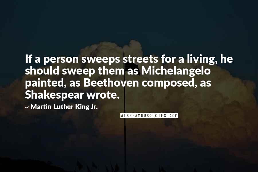 Martin Luther King Jr. Quotes: If a person sweeps streets for a living, he should sweep them as Michelangelo painted, as Beethoven composed, as Shakespear wrote.