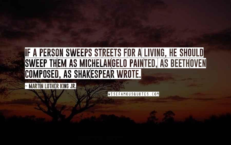 Martin Luther King Jr. Quotes: If a person sweeps streets for a living, he should sweep them as Michelangelo painted, as Beethoven composed, as Shakespear wrote.