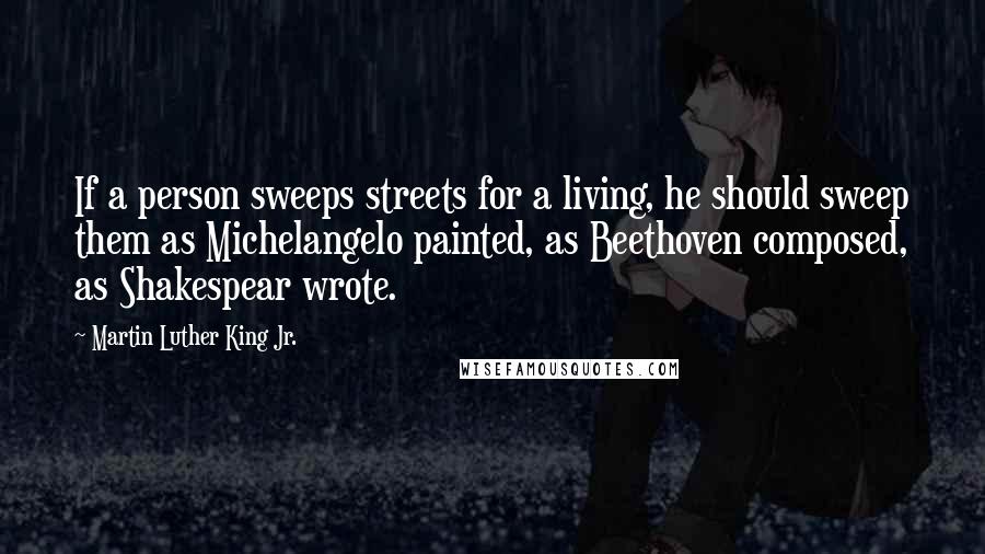 Martin Luther King Jr. Quotes: If a person sweeps streets for a living, he should sweep them as Michelangelo painted, as Beethoven composed, as Shakespear wrote.