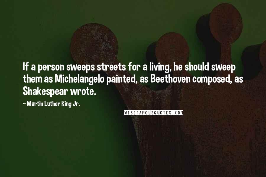Martin Luther King Jr. Quotes: If a person sweeps streets for a living, he should sweep them as Michelangelo painted, as Beethoven composed, as Shakespear wrote.