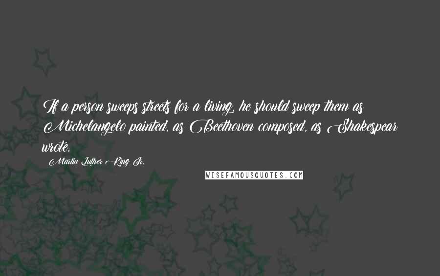 Martin Luther King Jr. Quotes: If a person sweeps streets for a living, he should sweep them as Michelangelo painted, as Beethoven composed, as Shakespear wrote.