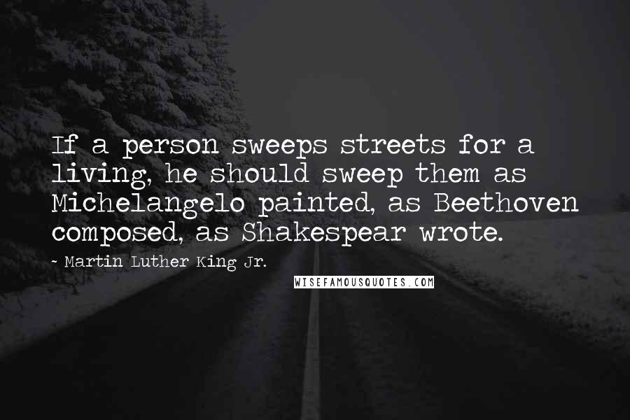 Martin Luther King Jr. Quotes: If a person sweeps streets for a living, he should sweep them as Michelangelo painted, as Beethoven composed, as Shakespear wrote.