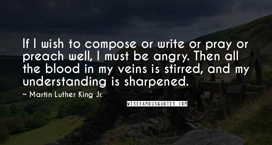 Martin Luther King Jr. Quotes: If I wish to compose or write or pray or preach well, I must be angry. Then all the blood in my veins is stirred, and my understanding is sharpened.