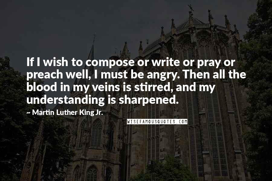 Martin Luther King Jr. Quotes: If I wish to compose or write or pray or preach well, I must be angry. Then all the blood in my veins is stirred, and my understanding is sharpened.