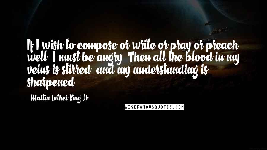 Martin Luther King Jr. Quotes: If I wish to compose or write or pray or preach well, I must be angry. Then all the blood in my veins is stirred, and my understanding is sharpened.