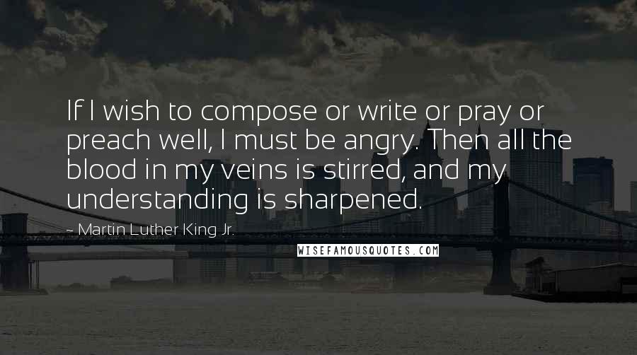 Martin Luther King Jr. Quotes: If I wish to compose or write or pray or preach well, I must be angry. Then all the blood in my veins is stirred, and my understanding is sharpened.