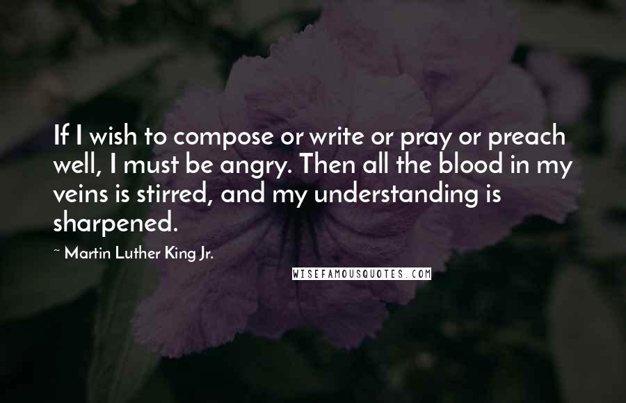 Martin Luther King Jr. Quotes: If I wish to compose or write or pray or preach well, I must be angry. Then all the blood in my veins is stirred, and my understanding is sharpened.