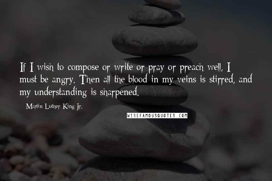 Martin Luther King Jr. Quotes: If I wish to compose or write or pray or preach well, I must be angry. Then all the blood in my veins is stirred, and my understanding is sharpened.