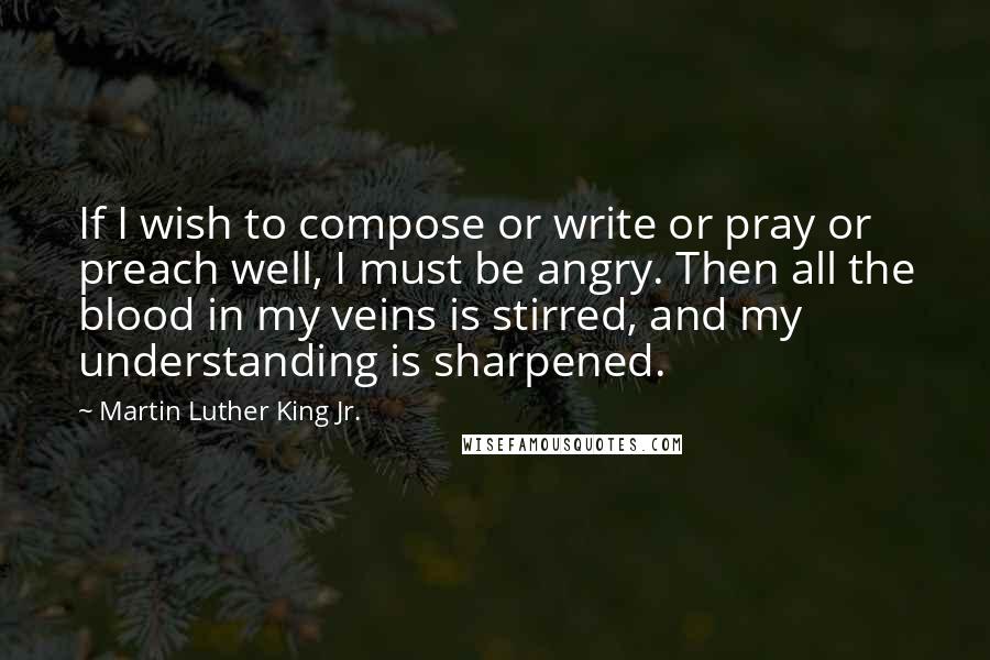 Martin Luther King Jr. Quotes: If I wish to compose or write or pray or preach well, I must be angry. Then all the blood in my veins is stirred, and my understanding is sharpened.