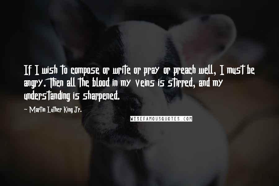 Martin Luther King Jr. Quotes: If I wish to compose or write or pray or preach well, I must be angry. Then all the blood in my veins is stirred, and my understanding is sharpened.