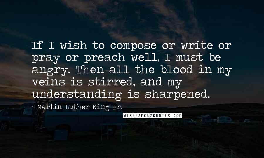 Martin Luther King Jr. Quotes: If I wish to compose or write or pray or preach well, I must be angry. Then all the blood in my veins is stirred, and my understanding is sharpened.