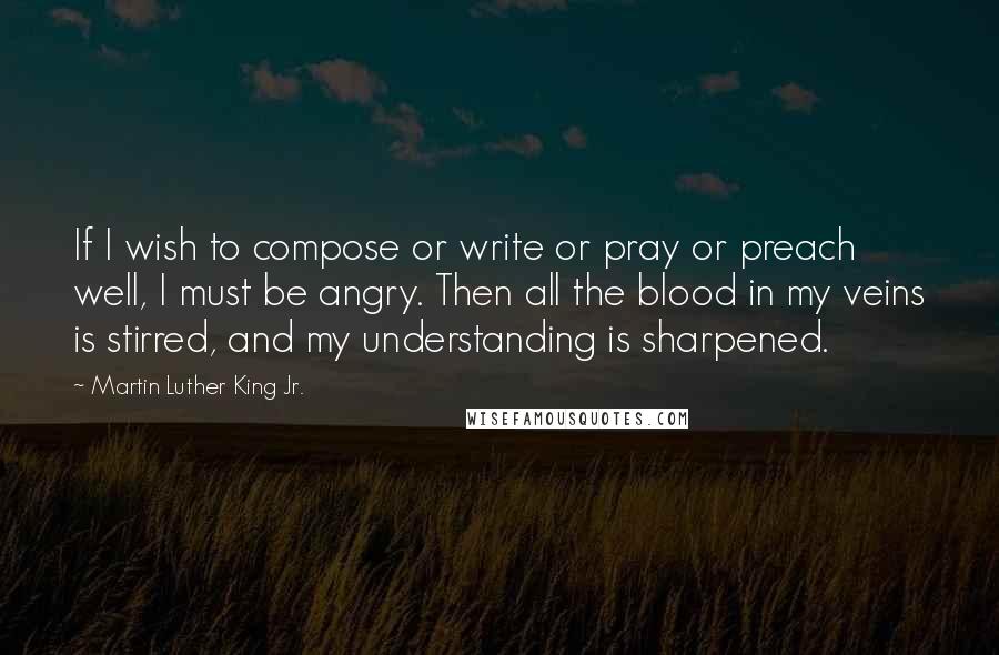 Martin Luther King Jr. Quotes: If I wish to compose or write or pray or preach well, I must be angry. Then all the blood in my veins is stirred, and my understanding is sharpened.