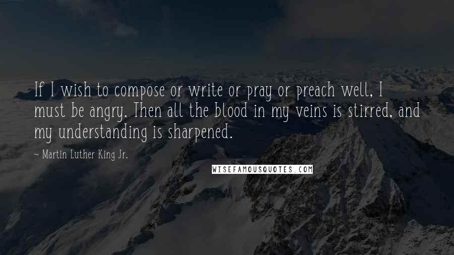 Martin Luther King Jr. Quotes: If I wish to compose or write or pray or preach well, I must be angry. Then all the blood in my veins is stirred, and my understanding is sharpened.