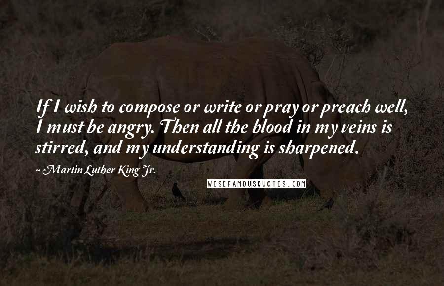 Martin Luther King Jr. Quotes: If I wish to compose or write or pray or preach well, I must be angry. Then all the blood in my veins is stirred, and my understanding is sharpened.