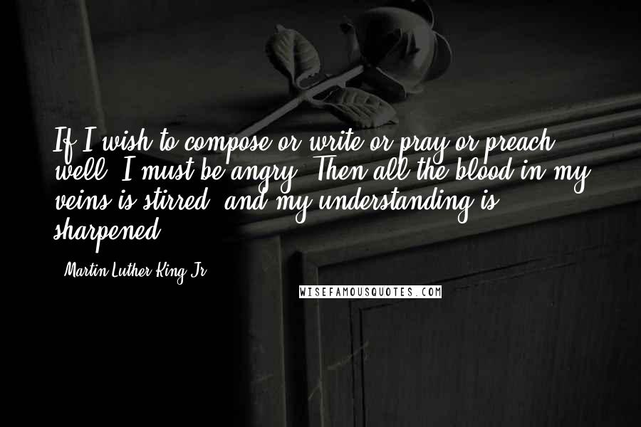 Martin Luther King Jr. Quotes: If I wish to compose or write or pray or preach well, I must be angry. Then all the blood in my veins is stirred, and my understanding is sharpened.