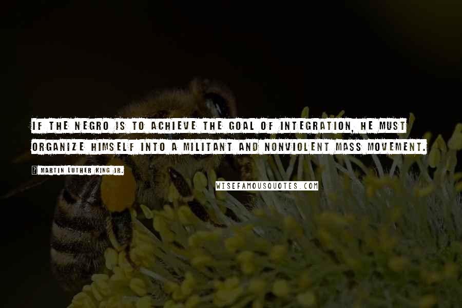 Martin Luther King Jr. Quotes: If the Negro is to achieve the goal of integration, he must organize himself into a militant and nonviolent mass movement.