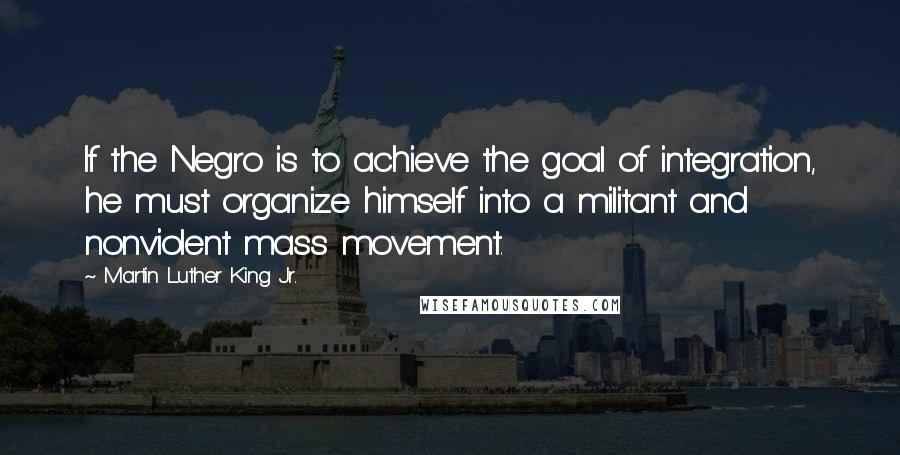 Martin Luther King Jr. Quotes: If the Negro is to achieve the goal of integration, he must organize himself into a militant and nonviolent mass movement.