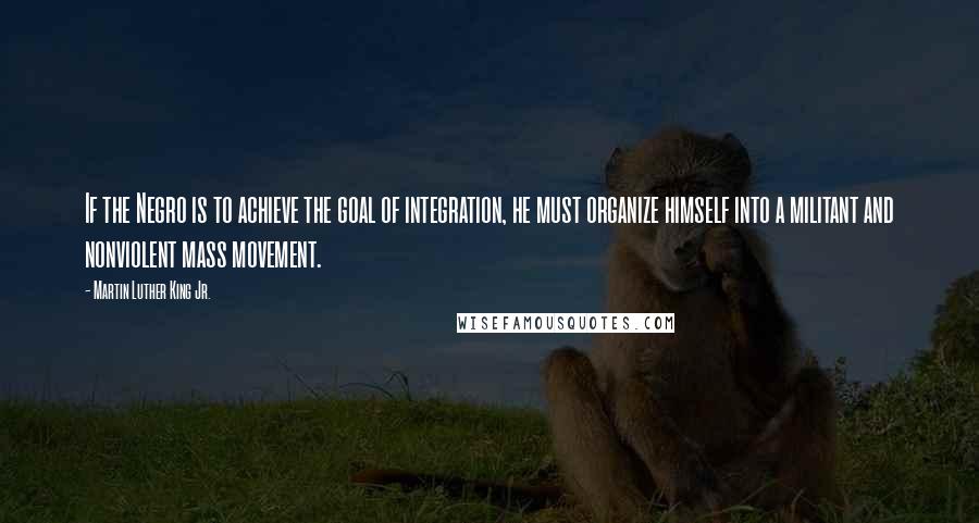 Martin Luther King Jr. Quotes: If the Negro is to achieve the goal of integration, he must organize himself into a militant and nonviolent mass movement.