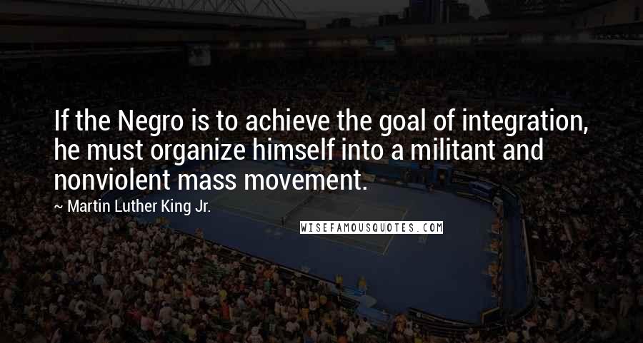 Martin Luther King Jr. Quotes: If the Negro is to achieve the goal of integration, he must organize himself into a militant and nonviolent mass movement.