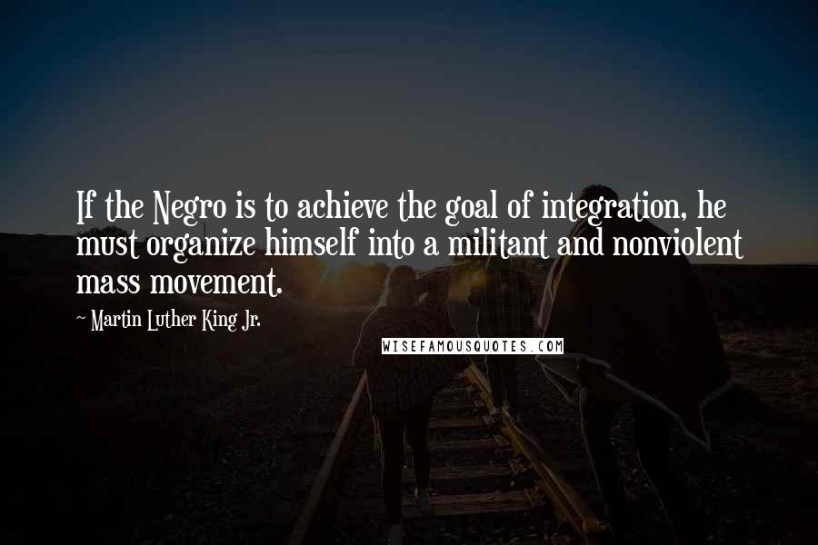Martin Luther King Jr. Quotes: If the Negro is to achieve the goal of integration, he must organize himself into a militant and nonviolent mass movement.