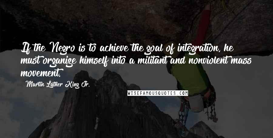 Martin Luther King Jr. Quotes: If the Negro is to achieve the goal of integration, he must organize himself into a militant and nonviolent mass movement.