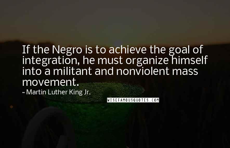 Martin Luther King Jr. Quotes: If the Negro is to achieve the goal of integration, he must organize himself into a militant and nonviolent mass movement.