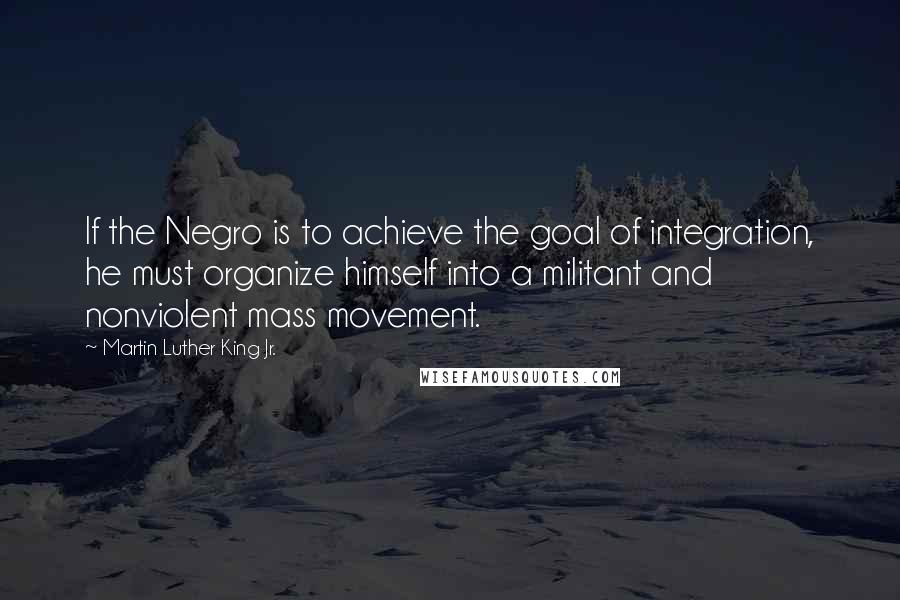 Martin Luther King Jr. Quotes: If the Negro is to achieve the goal of integration, he must organize himself into a militant and nonviolent mass movement.