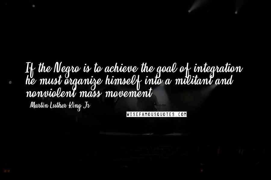 Martin Luther King Jr. Quotes: If the Negro is to achieve the goal of integration, he must organize himself into a militant and nonviolent mass movement.