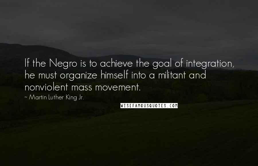 Martin Luther King Jr. Quotes: If the Negro is to achieve the goal of integration, he must organize himself into a militant and nonviolent mass movement.
