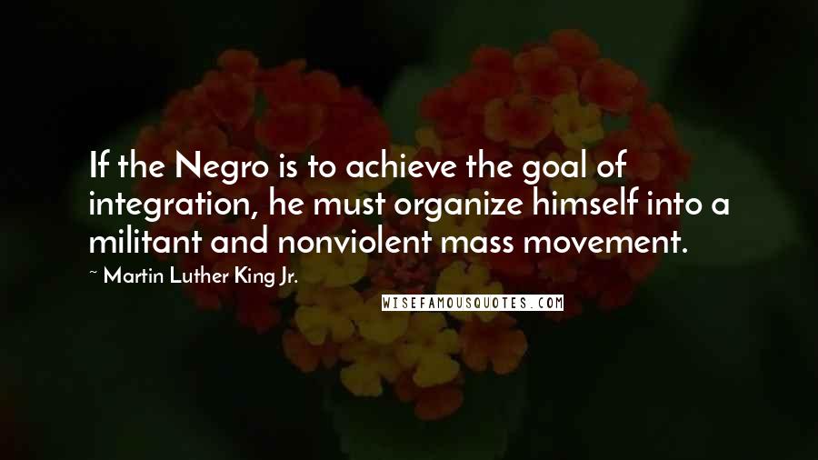 Martin Luther King Jr. Quotes: If the Negro is to achieve the goal of integration, he must organize himself into a militant and nonviolent mass movement.