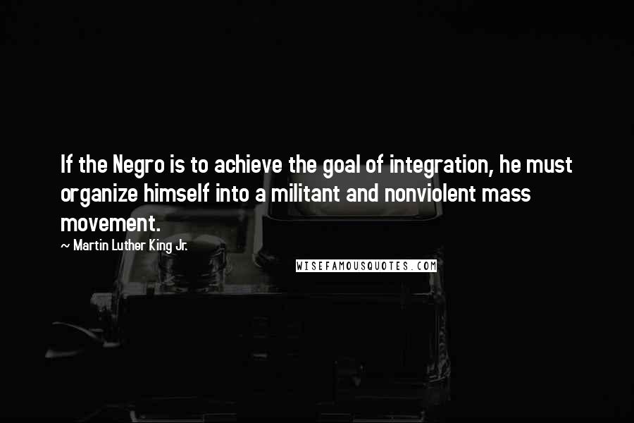 Martin Luther King Jr. Quotes: If the Negro is to achieve the goal of integration, he must organize himself into a militant and nonviolent mass movement.