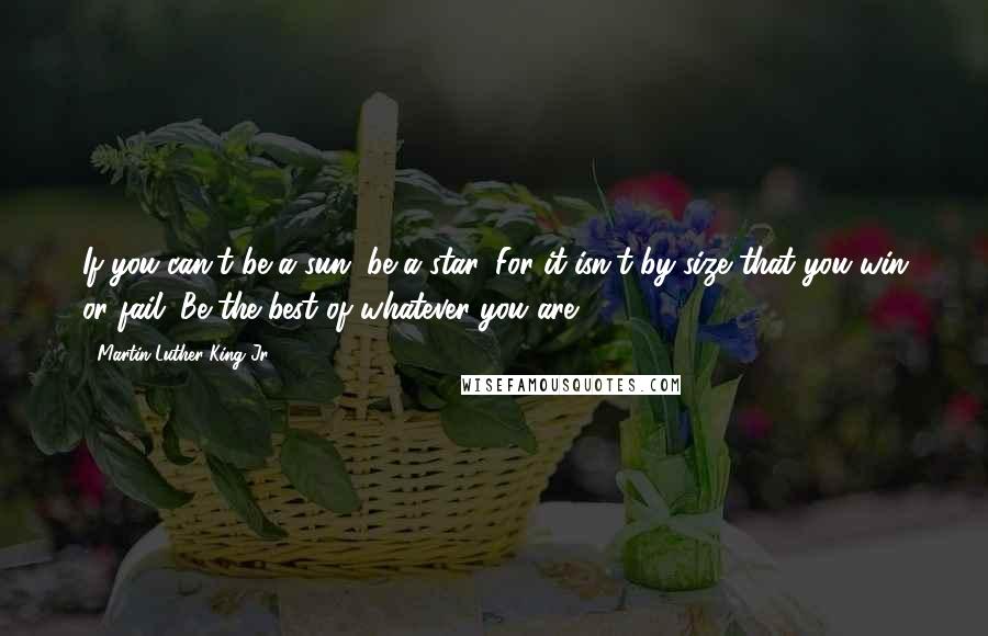 Martin Luther King Jr. Quotes: If you can't be a sun, be a star. For it isn't by size that you win or fail. Be the best of whatever you are.