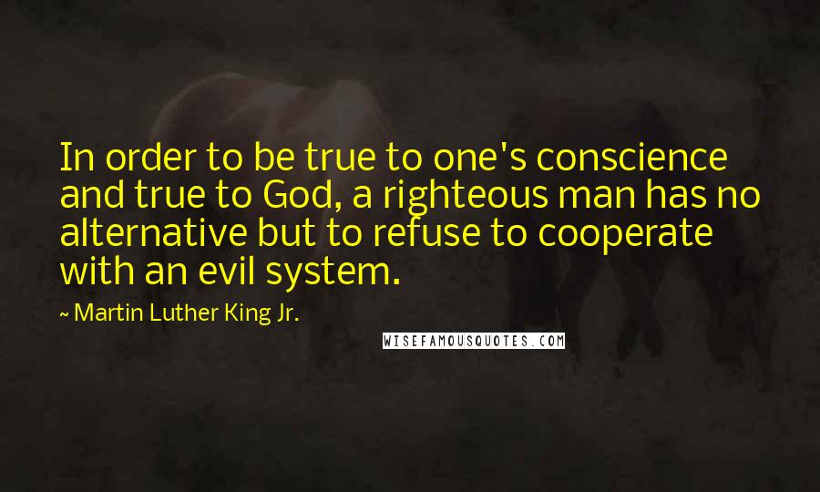 Martin Luther King Jr. Quotes: In order to be true to one's conscience and true to God, a righteous man has no alternative but to refuse to cooperate with an evil system.