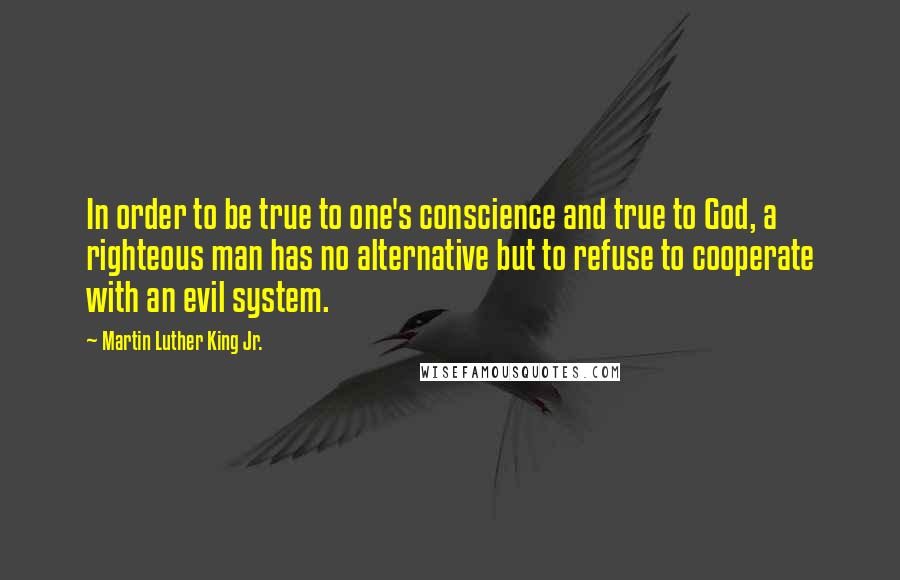 Martin Luther King Jr. Quotes: In order to be true to one's conscience and true to God, a righteous man has no alternative but to refuse to cooperate with an evil system.