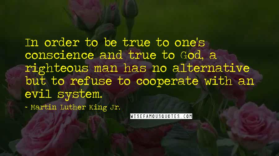 Martin Luther King Jr. Quotes: In order to be true to one's conscience and true to God, a righteous man has no alternative but to refuse to cooperate with an evil system.