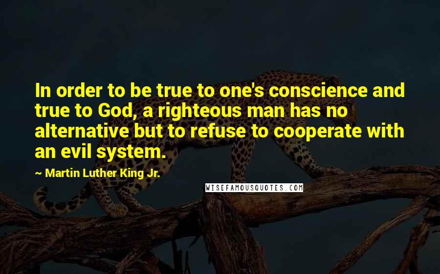 Martin Luther King Jr. Quotes: In order to be true to one's conscience and true to God, a righteous man has no alternative but to refuse to cooperate with an evil system.