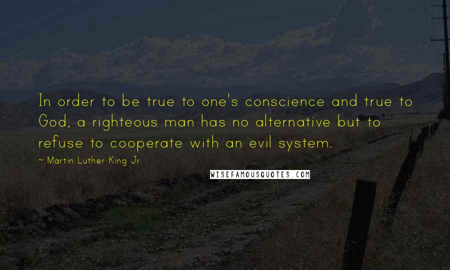 Martin Luther King Jr. Quotes: In order to be true to one's conscience and true to God, a righteous man has no alternative but to refuse to cooperate with an evil system.