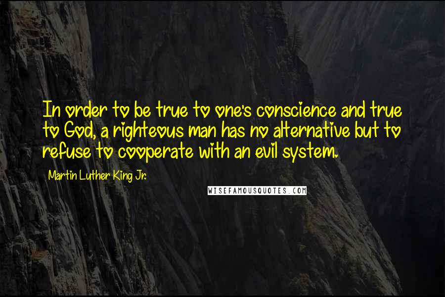 Martin Luther King Jr. Quotes: In order to be true to one's conscience and true to God, a righteous man has no alternative but to refuse to cooperate with an evil system.