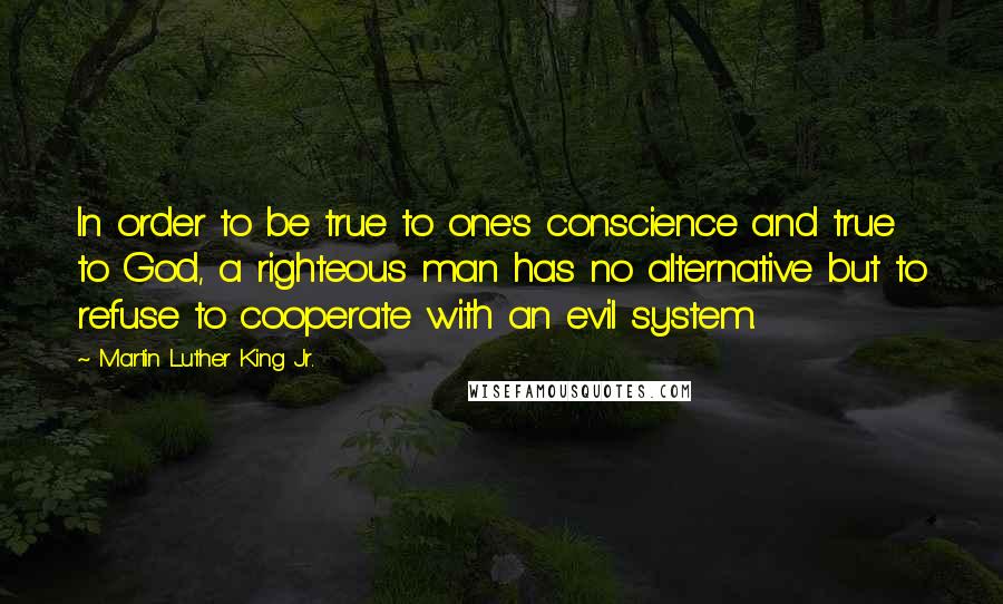 Martin Luther King Jr. Quotes: In order to be true to one's conscience and true to God, a righteous man has no alternative but to refuse to cooperate with an evil system.