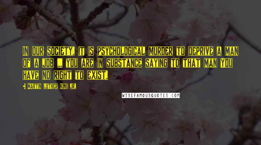 Martin Luther King Jr. Quotes: In our society, it is psychological murder to deprive a man of a job ... you are in substance saying to that man You have no right to exist.