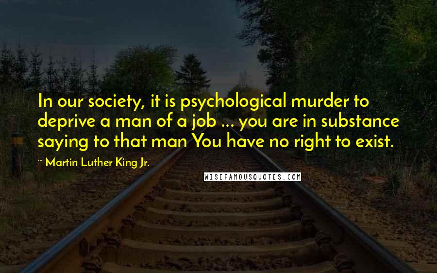 Martin Luther King Jr. Quotes: In our society, it is psychological murder to deprive a man of a job ... you are in substance saying to that man You have no right to exist.