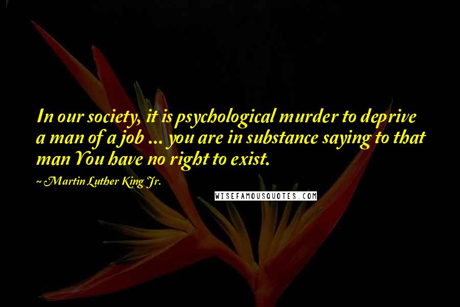 Martin Luther King Jr. Quotes: In our society, it is psychological murder to deprive a man of a job ... you are in substance saying to that man You have no right to exist.