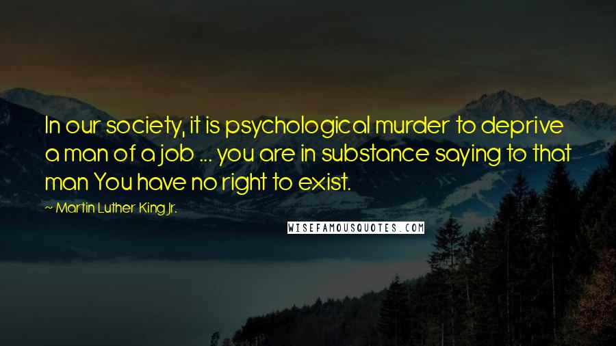 Martin Luther King Jr. Quotes: In our society, it is psychological murder to deprive a man of a job ... you are in substance saying to that man You have no right to exist.