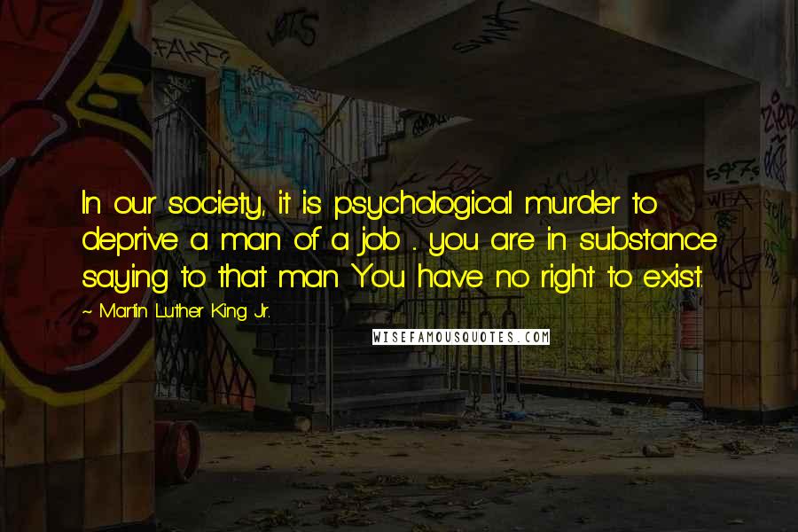 Martin Luther King Jr. Quotes: In our society, it is psychological murder to deprive a man of a job ... you are in substance saying to that man You have no right to exist.