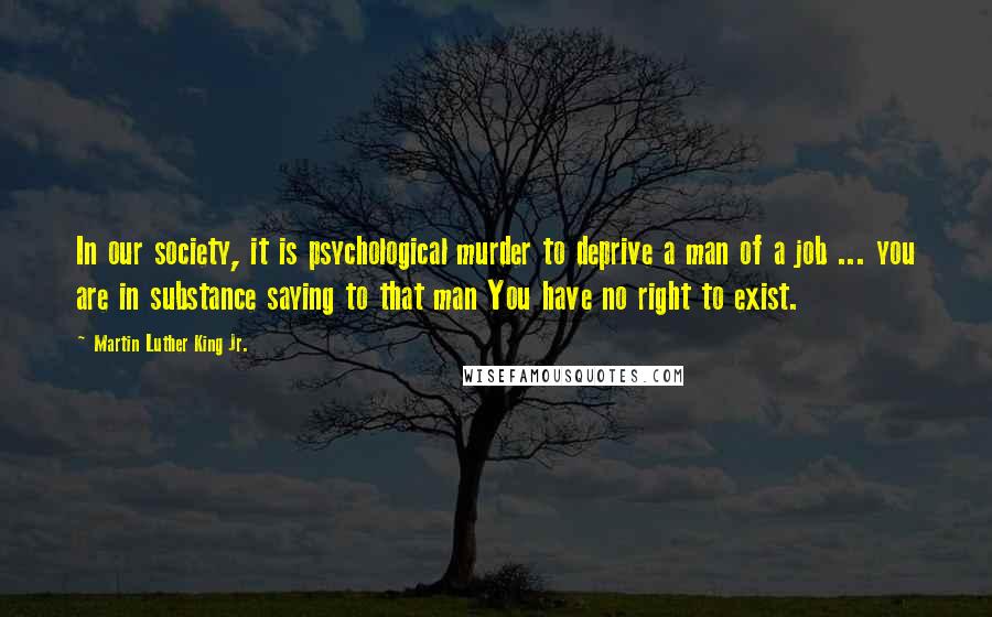 Martin Luther King Jr. Quotes: In our society, it is psychological murder to deprive a man of a job ... you are in substance saying to that man You have no right to exist.