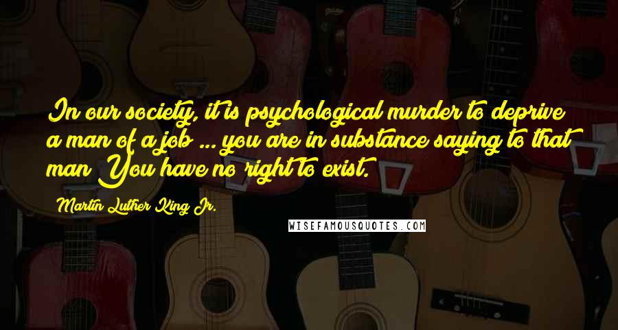 Martin Luther King Jr. Quotes: In our society, it is psychological murder to deprive a man of a job ... you are in substance saying to that man You have no right to exist.