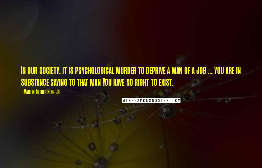 Martin Luther King Jr. Quotes: In our society, it is psychological murder to deprive a man of a job ... you are in substance saying to that man You have no right to exist.